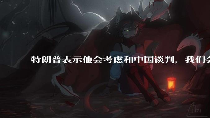 特朗普表示他会考虑和中国谈判，我们会谈吗，怎么谈？