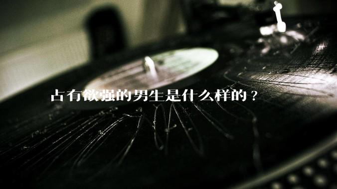 占有欲强的男生是什么样的?